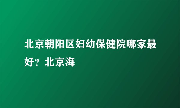 北京朝阳区妇幼保健院哪家最好？北京海