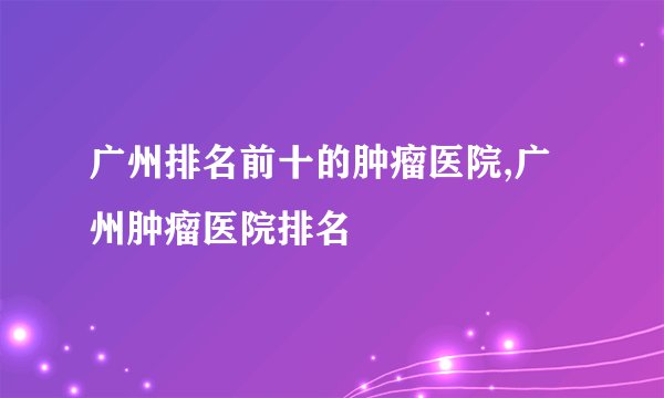 广州排名前十的肿瘤医院,广州肿瘤医院排名