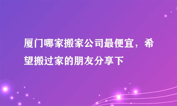 厦门哪家搬家公司最便宜，希望搬过家的朋友分享下