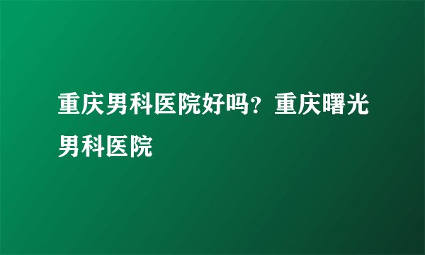 重庆男科医院好吗？重庆曙光男科医院