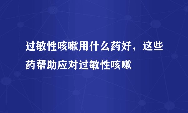 过敏性咳嗽用什么药好，这些药帮助应对过敏性咳嗽