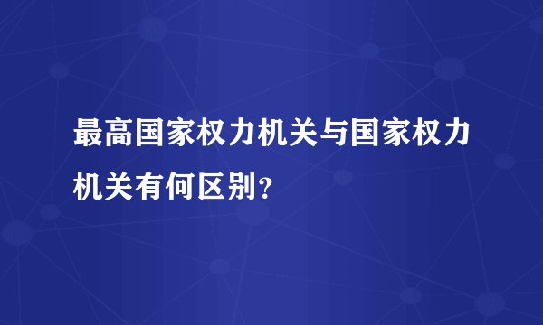 最高国家权力机关与国家权力机关有何区别?