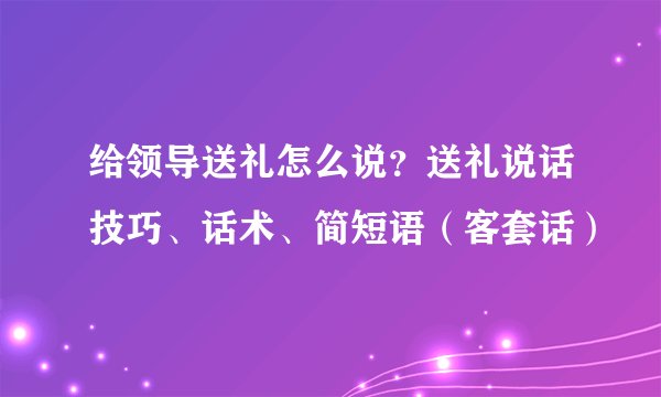 给领导送礼怎么说？送礼说话技巧、话术、简短语（客套话）
