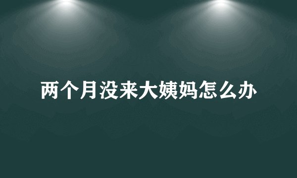 两个月没来大姨妈怎么办