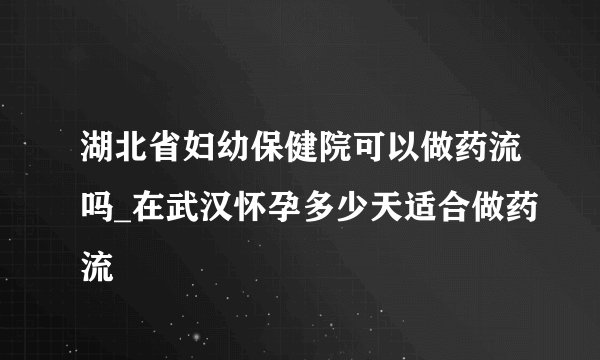 湖北省妇幼保健院可以做药流吗_在武汉怀孕多少天适合做药流