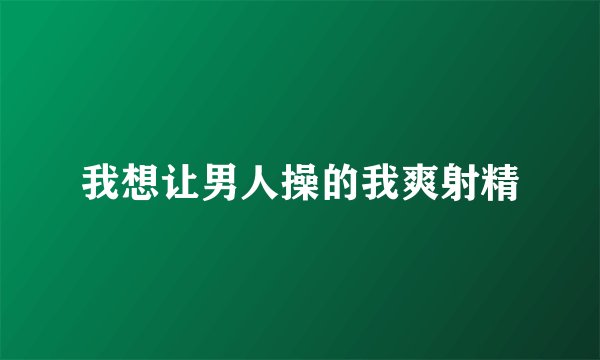 我想让男人操的我爽射精
