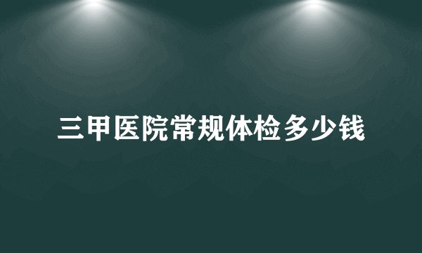 三甲医院常规体检多少钱