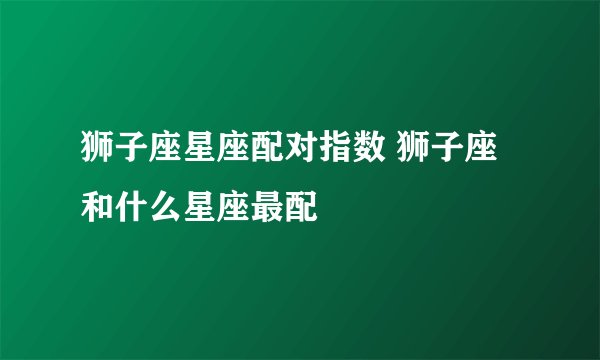 狮子座星座配对指数 狮子座和什么星座最配