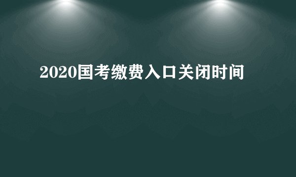 2020国考缴费入口关闭时间