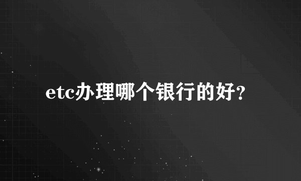 etc办理哪个银行的好？