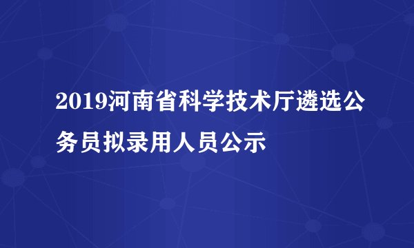 2019河南省科学技术厅遴选公务员拟录用人员公示