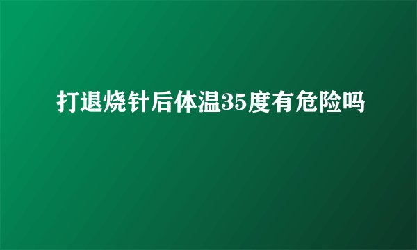 打退烧针后体温35度有危险吗