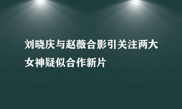 刘晓庆与赵薇合影引关注两大女神疑似合作新片