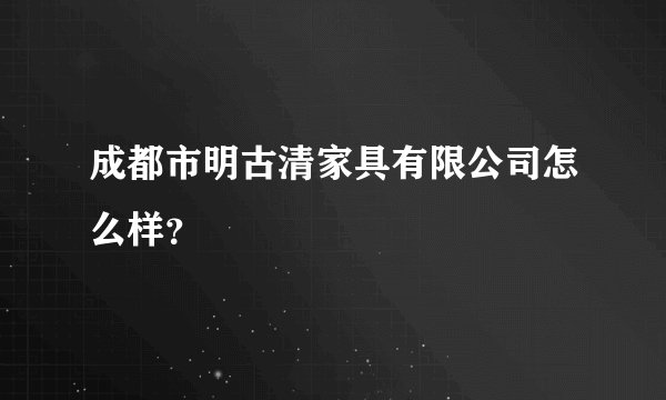 成都市明古清家具有限公司怎么样？