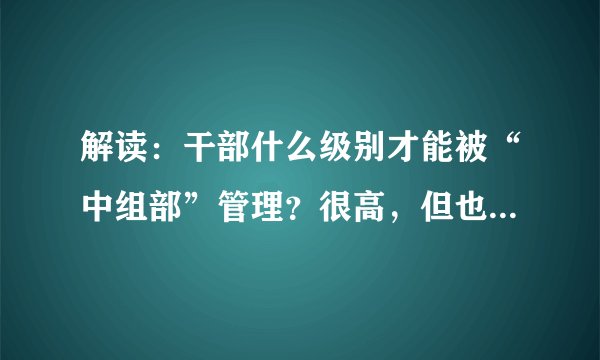解读：干部什么级别才能被“中组部”管理？很高，但也范围很广！