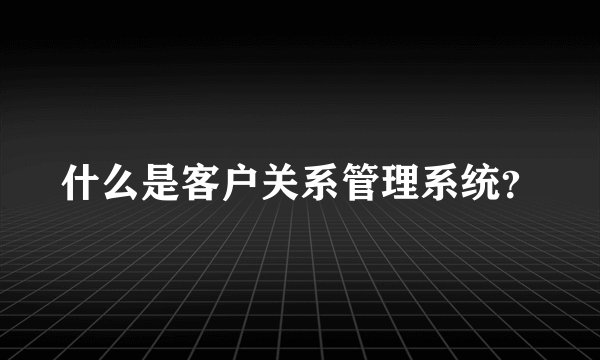 什么是客户关系管理系统？