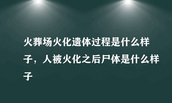火葬场火化遗体过程是什么样子，人被火化之后尸体是什么样子