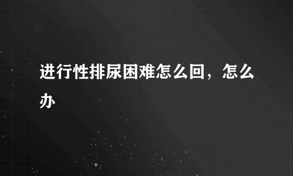 进行性排尿困难怎么回，怎么办