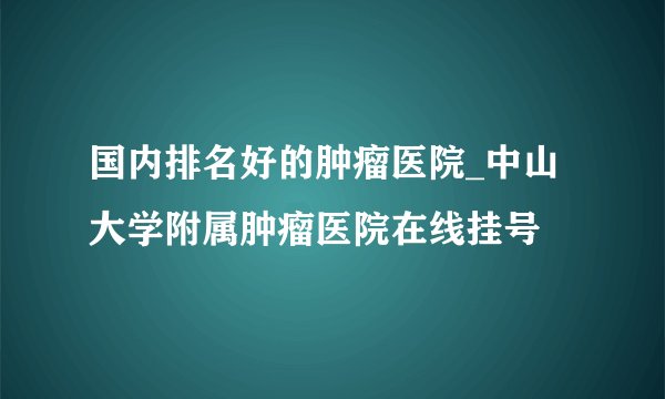 国内排名好的肿瘤医院_中山大学附属肿瘤医院在线挂号
