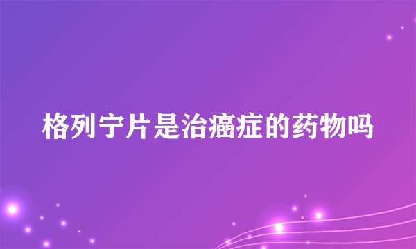 格列宁片是治癌症的药物吗