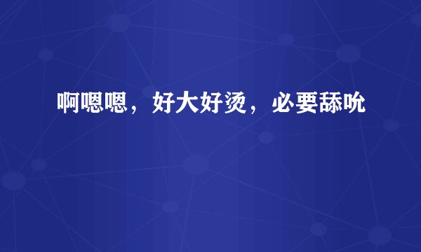 啊嗯嗯，好大好烫，必要舔吮