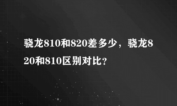 骁龙810和820差多少，骁龙820和810区别对比？