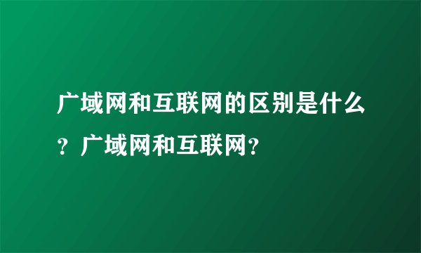 广域网和互联网的区别是什么?广域网和互联网?