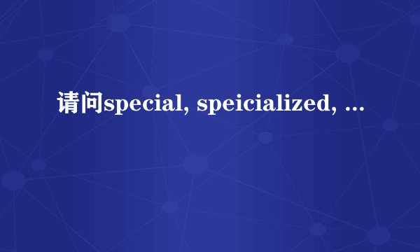 请问special, speicialized, specific, specifical的区别，请谈心得！