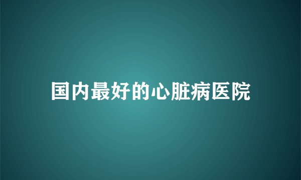 国内最好的心脏病医院