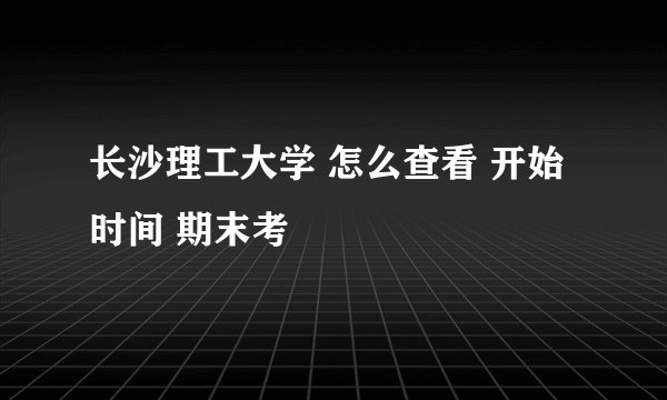 长沙理工大学 怎么查看 开始时间 期末考