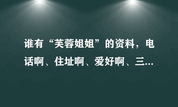 谁有“芙蓉姐姐”的资料，电话啊、住址啊、爱好啊、三围啊我都要！！！