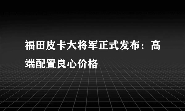 福田皮卡大将军正式发布：高端配置良心价格