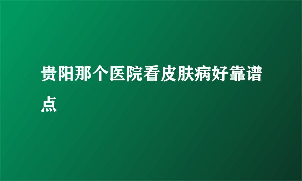 贵阳那个医院看皮肤病好靠谱点
