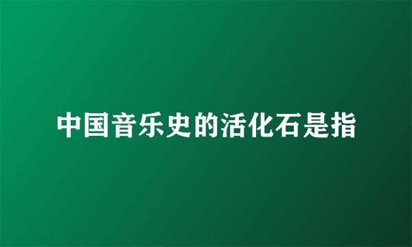 中国音乐史的活化石是指