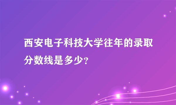 西安电子科技大学往年的录取分数线是多少？