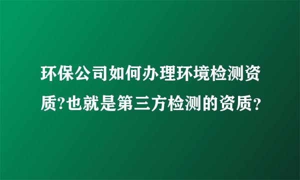 环保公司如何办理环境检测资质?也就是第三方检测的资质？