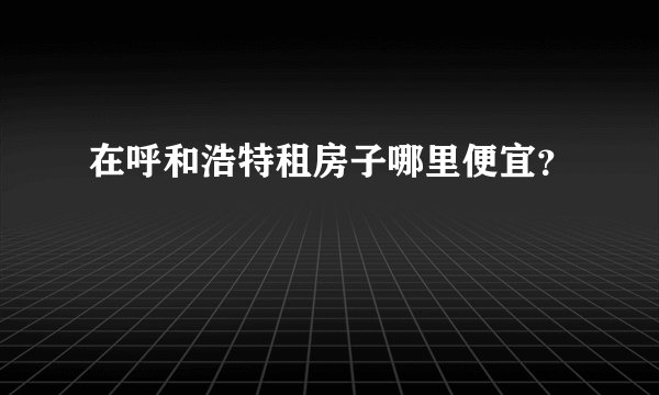 在呼和浩特租房子哪里便宜？