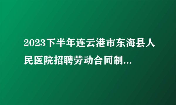 2023下半年连云港市东海县人民医院招聘劳动合同制人员笔试成绩公布及资格复审通知