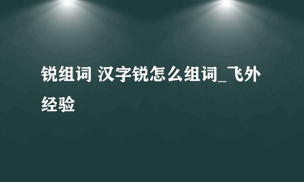 锐组词 汉字锐怎么组词_飞外经验
