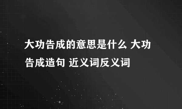 大功告成的意思是什么 大功告成造句 近义词反义词