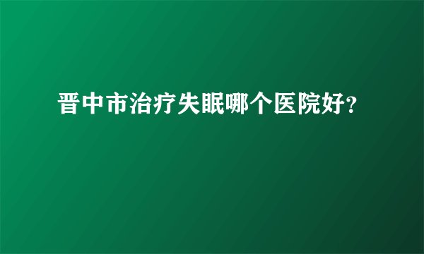 晋中市治疗失眠哪个医院好？