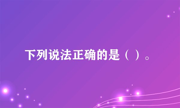 下列说法正确的是（）。
