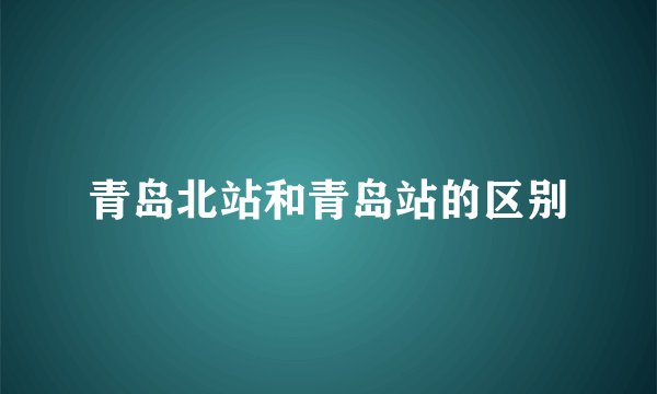青岛北站和青岛站的区别