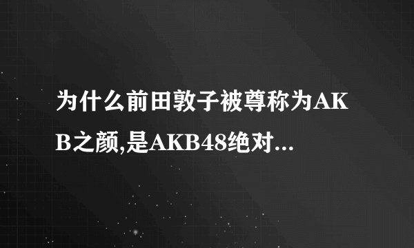 为什么前田敦子被尊称为AKB之颜,是AKB48绝对不动的ACE