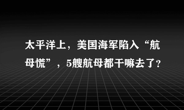 太平洋上,美国海军陷入“航母慌”,5艘航母都干嘛去了?