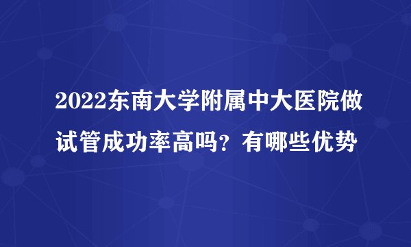 2022东南大学附属中大医院做试管成功率高吗？有哪些优势