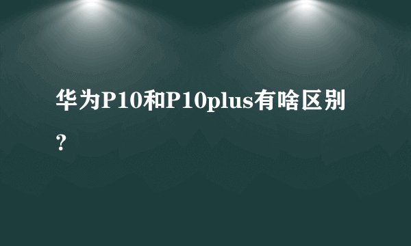 华为P10和P10plus有啥区别？