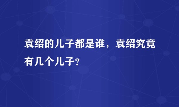 袁绍的儿子都是谁，袁绍究竟有几个儿子？