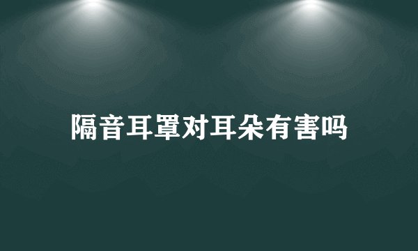 隔音耳罩对耳朵有害吗