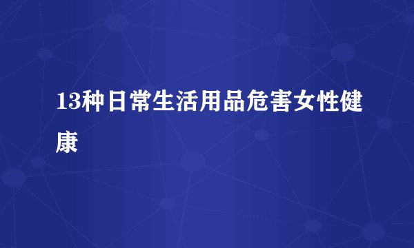 13种日常生活用品危害女性健康